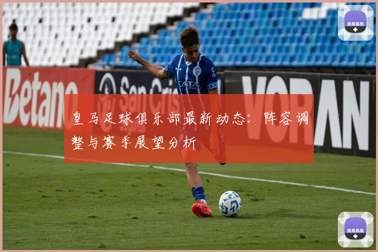 皇马足球俱乐部最新动态：阵容调整与赛季展望分析