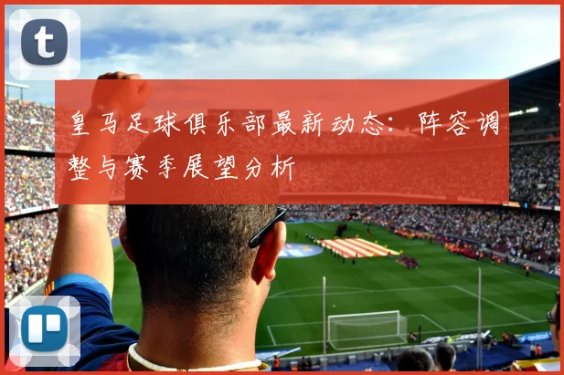 皇马足球俱乐部最新动态：阵容调整与赛季展望分析