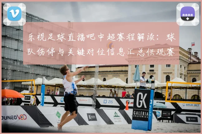 乐视足球直播吧中超赛程解读:球队伤停与关键对位信息汇总供观赛参考