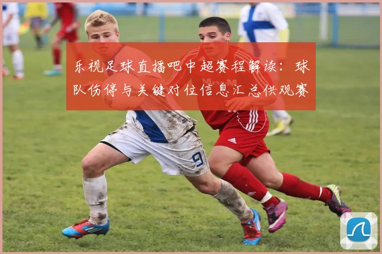 乐视足球直播吧中超赛程解读:球队伤停与关键对位信息汇总供观赛参考