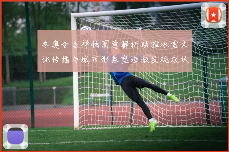 冬奥会吉祥物寓意解析助推冰雪文化传播与城市形象塑造激发观众认同