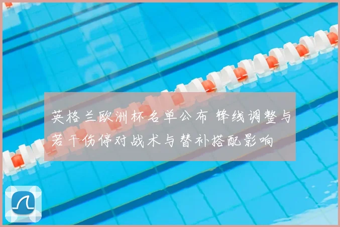 英格兰欧洲杯名单公布 锋线调整与若干伤停对战术与替补搭配影响