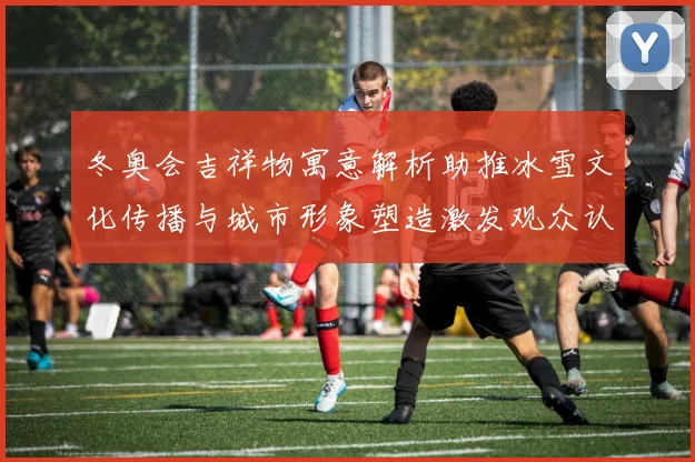 冬奥会吉祥物寓意解析助推冰雪文化传播与城市形象塑造激发观众认同