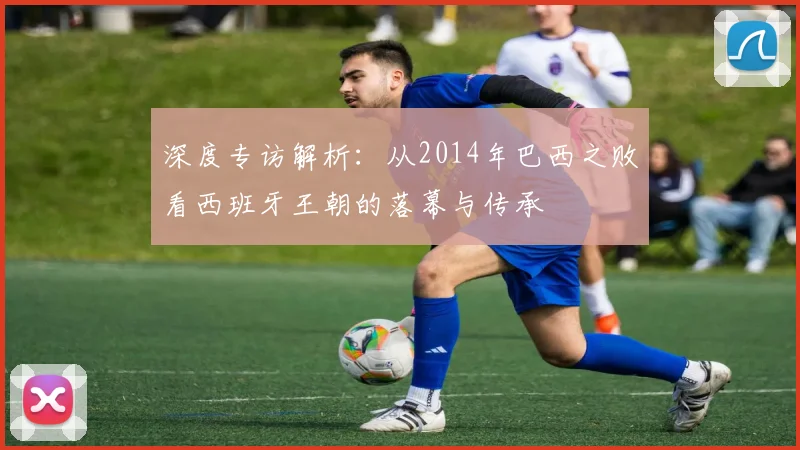 深度专访解析:从2014年巴西之败看西班牙王朝的落幕与传承