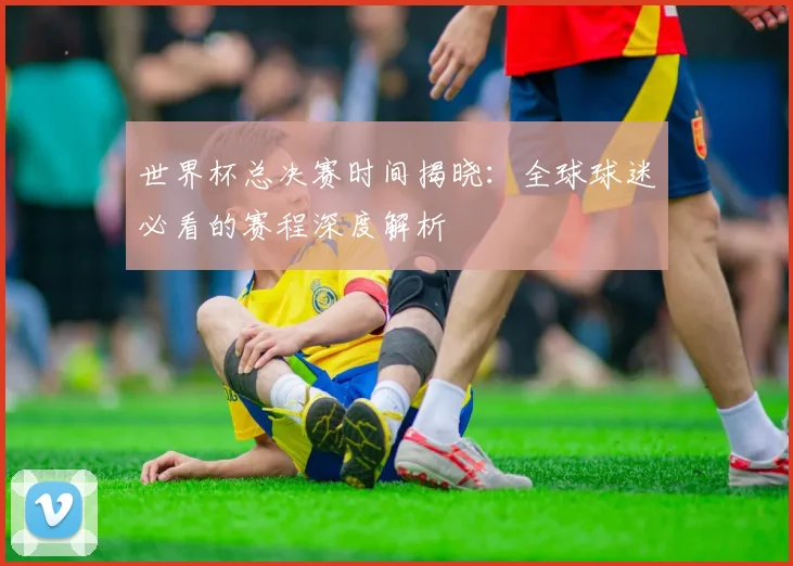 世界杯总决赛时间揭晓：全球球迷必看的赛程深度解析