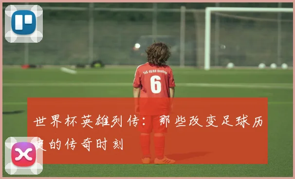 世界杯英雄列传:那些改变足球历史的传奇时刻