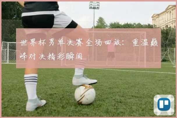 世界杯男单决赛全场回放:重温巅峰对决精彩瞬间