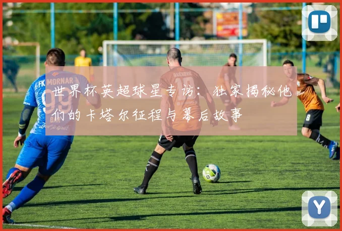 世界杯英超球星专访:独家揭秘他们的卡塔尔征程与幕后故事