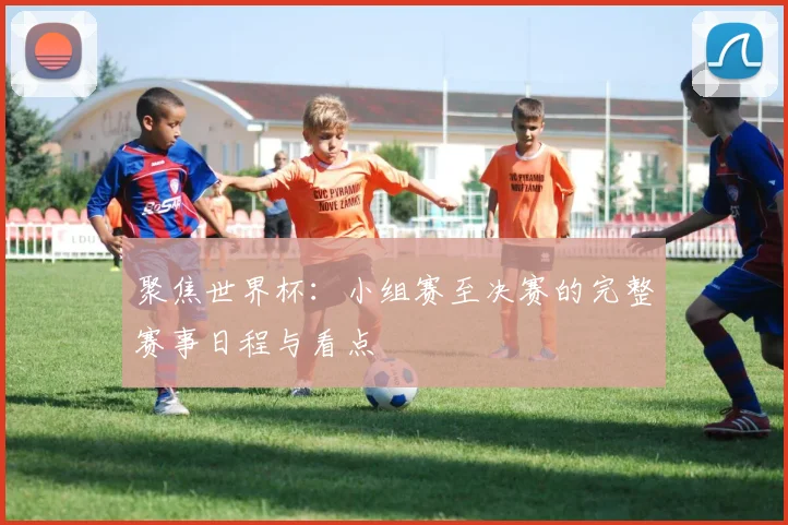 聚焦世界杯:小组赛至决赛的完整赛事日程与看点