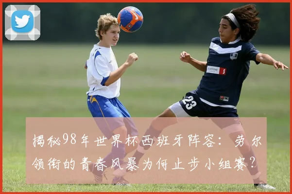 揭秘98年世界杯西班牙阵容：劳尔领衔的青春风暴为何止步小组赛？