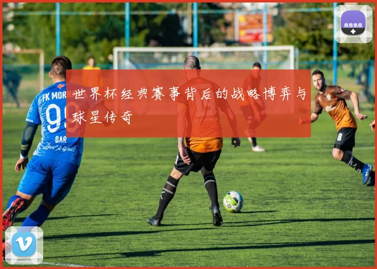 世界杯经典赛事背后的战略博弈与球星传奇