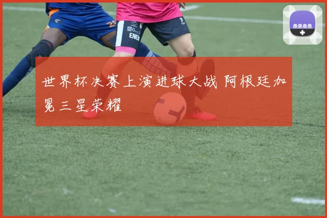 世界杯决赛上演进球大战 阿根廷加冕三星荣耀