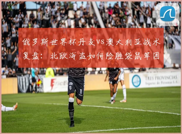 俄罗斯世界杯丹麦vs澳大利亚战术复盘：北欧海盗如何险胜袋鼠军团