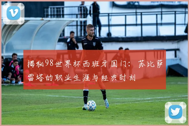 揭秘98世界杯西班牙国门：苏比萨雷塔的职业生涯与经典时刻