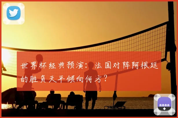 世界杯经典预演：法国对阵阿根廷的胜负天平倾向何方？