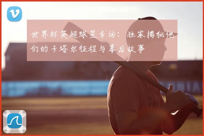 世界杯英超球星专访:独家揭秘他们的卡塔尔征程与幕后故事