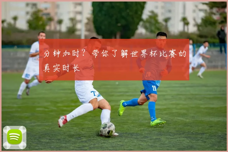 分钟加时？带你了解世界杯比赛的真实时长
