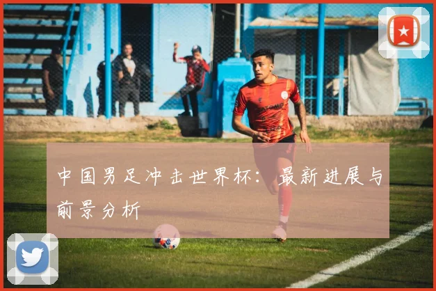 中国男足冲击世界杯：最新进展与前景分析