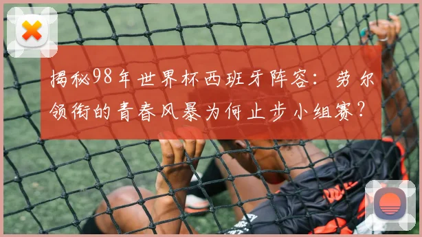 揭秘98年世界杯西班牙阵容：劳尔领衔的青春风暴为何止步小组赛？
